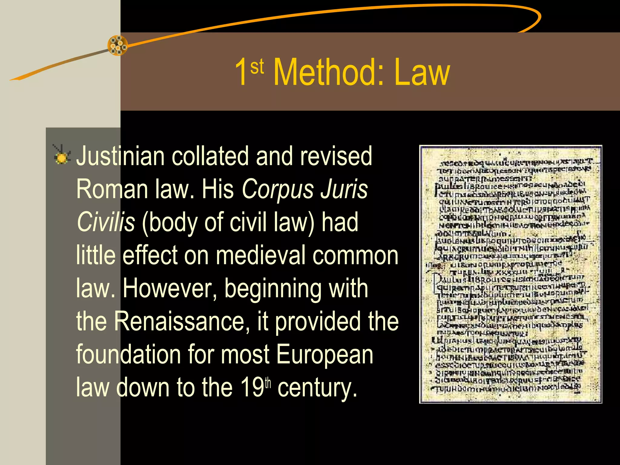 1st Method: Law
Justinian collated and revised
Roman law. His Corpus Juris
Civilis (body of civil law) had
little effect on medieval common
law. However, beginning with
the Renaissance, it provided the
foundation for most European
law down to the 19th century.

 