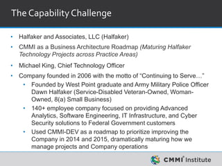 The CapabilityChallenge
• Halfaker and Associates, LLC (Halfaker)
• CMMI as a Business Architecture Roadmap (Maturing Halfaker
Technology Projects across Practice Areas)
• Michael King, Chief Technology Officer
• Company founded in 2006 with the motto of “Continuing to Serve…”
• Founded by West Point graduate and Army Military Police Officer
Dawn Halfaker (Service-Disabled Veteran-Owned, Woman-
Owned, 8(a) Small Business)
• 140+ employee company focused on providing Advanced
Analytics, Software Engineering, IT Infrastructure, and Cyber
Security solutions to Federal Government customers
• Used CMMI-DEV as a roadmap to prioritize improving the
Company in 2014 and 2015, dramatically maturing how we
manage projects and Company operations
 