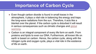 Importance of Carbon Cycle
 Even though carbon dioxide is found in small traces in the
atmosphere, it plays a vital role in balancing the energy and traps
the long-wave radiations from the sun. Therefore, it acts like a
blanket over the planet. If the carbon cycle is disturbed it will result
in serious consequences such as climatic changes and global
warming.
 Carbon is an integral component of every life form on earth. From
proteins and lipids to even our DNA. Furthermore, all known life on
earth is based on carbon. Hence, the carbon cycle, along with the
nitrogen cycle and oxygen cycle, plays a vital role in the existence
of life on earth.
 