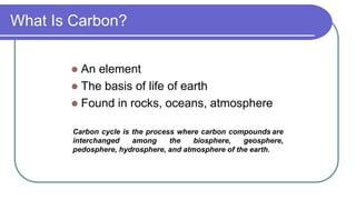 What Is Carbon?
 An element
 The basis of life of earth
 Found in rocks, oceans, atmosphere
Carbon cycle is the process where carbon compounds are
interchanged among the biosphere, geosphere,
pedosphere, hydrosphere, and atmosphere of the earth.
 