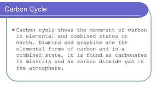 Carbon Cycle
 Carbon cycle shows the movement of carbon
in elemental and combined states on
earth. Diamond and graphite are the
elemental forms of carbon and in a
combined state, it is found as carbonates
in minerals and as carbon dioxide gas in
the atmosphere.
 