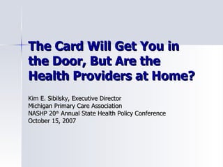 The Card Will Get You in the Door, But Are the Health Providers at Home? Kim E. Sibilsky, Executive Director Michigan Primary Care Association NASHP 20 th  Annual State Health Policy Conference  October 15, 2007 