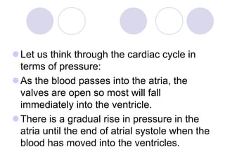 Let us think through the cardiac cycle in
terms of pressure:
As the blood passes into the atria, the
valves are open so most will fall
immediately into the ventricle.
There is a gradual rise in pressure in the
atria until the end of atrial systole when the
blood has moved into the ventricles.
 