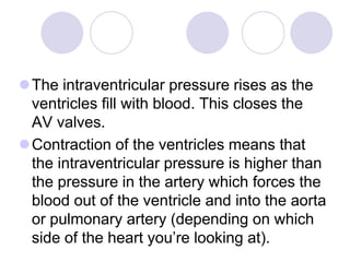 The intraventricular pressure rises as the
ventricles fill with blood. This closes the
AV valves.
Contraction of the ventricles means that
the intraventricular pressure is higher than
the pressure in the artery which forces the
blood out of the ventricle and into the aorta
or pulmonary artery (depending on which
side of the heart you’re looking at).
 