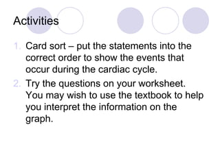 Activities
1. Card sort – put the statements into the
correct order to show the events that
occur during the cardiac cycle.
2. Try the questions on your worksheet.
You may wish to use the textbook to help
you interpret the information on the
graph.
 