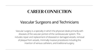 CAREER CONNECTION
Vascular Surgeons and Technicians
Vascular surgery is a specialty in which the physician deals primarily with
diseases of the vascular portion of the cardiovascular system. This
includes repair and replacement of diseased or damaged vessels, removal
of plaque from vessels, minimally invasive procedures including the
insertion of venous catheters, and traditional surgery.
 