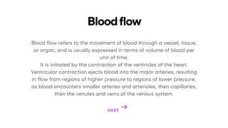 Blood flow refers to the movement of blood through a vessel, tissue,
or organ, and is usually expressed in terms of volume of blood per
unit of time.
It is initiated by the contraction of the ventricles of the heart.
Ventricular contraction ejects blood into the major arteries, resulting
in flow from regions of higher pressure to regions of lower pressure,
as blood encounters smaller arteries and arterioles, then capillaries,
then the venules and veins of the venous system.
Bloodflow
NEXT
 
