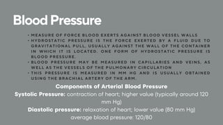 BloodPressure
• MEASURE OF FORCE BLOOD EXERTS AGAINST BLOOD VESSEL WALLS
• HYDROSTATIC PRESSURE IS THE FORCE EXERTED BY A FLUID DUE TO
GRAVITATIONAL PULL, USUALLY AGAINST THE WALL OF THE CONTAINER
IN WHICH IT IS LOCATED . ONE FORM OF HYDROSTATIC PRESSURE IS
BLOOD PRESSURE .
• BLOOD PRESSURE MAY BE MEASURED IN CAPILLARIES AND VEINS, AS
WELL AS THE VESSELS OF THE PULMONARY CIRCULATION
• THIS PRESSURE IS MEASURED IN MM HG AND IS USUALLY OBTAINED
USING THE BRACHIAL ARTERY OF THE ARM.
Components of Arterial Blood Pressure
Systolic Pressure: contraction of heart; higher value (typically around 120
mm Hg)
Diastolic pressure: relaxation of heart; lower value (80 mm Hg)
average blood pressure: 120/80
 