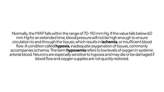 Normally,theMAPfallswithintherangeof70–110mmHg.Ifthevaluefallsbelow60
mmHgforanextendedtime,bloodpressurewillnotbehighenoughtoensure
circulationtoandthroughthetissues,whichresultsinischemia,orinsufficientblood
flow.Aconditioncalledhypoxia,inadequateoxygenationoftissues,commonly
accompaniesischemia.Thetermhypoxemiareferstolowlevelsofoxygeninsystemic
arterialblood.Neuronsareespeciallysensitivetohypoxiaandmaydieorbedamagedif
bloodflowandoxygensuppliesarenotquicklyrestored.
 