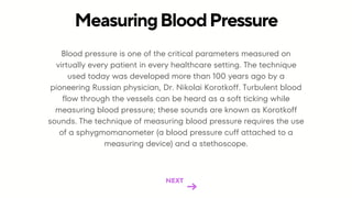 Blood pressure is one of the critical parameters measured on
virtually every patient in every healthcare setting. The technique
used today was developed more than 100 years ago by a
pioneering Russian physician, Dr. Nikolai Korotkoff. Turbulent blood
flow through the vessels can be heard as a soft ticking while
measuring blood pressure; these sounds are known as Korotkoff
sounds. The technique of measuring blood pressure requires the use
of a sphygmomanometer (a blood pressure cuff attached to a
measuring device) and a stethoscope.
MeasuringBloodPressure
NEXT
 