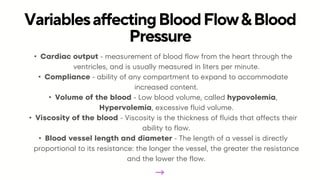 • Cardiac output - measurement of blood flow from the heart through the
ventricles, and is usually measured in liters per minute.
• Compliance - ability of any compartment to expand to accommodate
increased content.
• Volume of the blood - Low blood volume, called hypovolemia,
Hypervolemia, excessive fluid volume.
• Viscosity of the blood - Viscosity is the thickness of fluids that affects their
ability to flow.
• Blood vessel length and diameter - The length of a vessel is directly
proportional to its resistance: the longer the vessel, the greater the resistance
and the lower the flow.
VariablesaffectingBloodFlow&Blood
Pressure
 