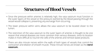 StructuresofBloodVessels
• Since the pressure within arteries is relatively high, the vasa vasorum must function in
the outer layers of the vessel or the pressure exerted by the blood passing through the
vessel would collapse it, preventing any exchange from occurring.
• The lower pressure within veins allows the vasa vasorum to be located closer to the
lumen.
• The restriction of the vasa vasorum to the outer layers of arteries is thought to be one
reason that arterial diseases are more common than venous diseases, since its location
makes it more difficult to nourish the cells of the arteries and remove waste products.
• There are also minute nerves within the walls of both types of vessels that control the
contraction and dilation of smooth muscle. These minute nerves are known as the nervi
vasorum.
 