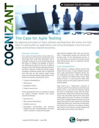 The Case for Agile Testing
By applying principles of Agile software development, QA teams can help
bake in code quality as applications are being developed, ensuring more
stable and business-aligned outcomes.
Executive Summary
For a variety of reasons (time, money, skills, etc.),
the testing phase of software development some-
times gets short shrift from developers and IT
managers. Yet testing is the only way to determine
the quality of software and whether an applica-
tion will function properly in real time. It plays an
important role in the software development lifecy-
cle (SDLC). Without an effective testing strategy,
companies sometimes blindly take on significant
risks that may go well beyond simply having
poorly functioning software. Organizational rami-
fications can be dire, including the risk of:
•	Customer dissatisfaction.
•	Brand injury.
•	Competitive threat.
•	Product revenue loss.
At the development level, an oversight in testing
can trigger countless technical and project
outcome challenges:
•	Cost overruns.
•	Poor resource estimations.
•	Schedule overruns.
•	Overlooked functionalities and scenarios
triggered by poor developer/tester communi-
cation, resulting in compromised quality.
Agile testing mitigates these risks and ensures
that IT organizations achieve the technical and
business goals of the development process. In
this white paper, we provide an overview of how
Agile testing works, why it is important, and the
challenges it poses.
Agile Testing Defined
Agile testing is a software testing practice that
follows the principles of Agile software develop-
ment. Agile development integrates testing into
the development process, rather than keeping
it as a separate and distinct SDLC phase. Agile
testing involves a cross-functional Agile team
actively relying on the special expertise contrib-
uted by testers.
Agile teams use a “whole-team” approach to
“bake in quality” to the software product. Because
testing occurs in real time, this approach allows
the team to collaborate actively with the devel-
opment team, helping them identify and transfer
issues into executable specifications that guide
coding. Before the start of testing, the develop-
ment team’s detailed design documents must be
approved so that test case creation can start. Both
coding and testing are performed incrementally
and iteratively in Sprints (or iterations), building
each feature until it delivers enough stability and
adds quality to the product (see Figure 1).
cognizant 20-20 insights | june 2014
• Cognizant 20-20 Insights
 