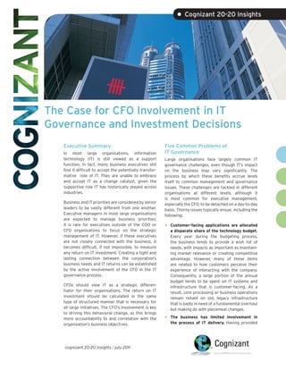 • Cognizant 20-20 Insights




The Case for CFO Involvement in IT
Governance and Investment Decisions
   Executive Summary                                       Five Common Problems of
   In most large organisations, information                IT Governance
   technology (IT) is still viewed as a support            Large organisations face largely common IT
   function. In fact, many business executives still       governance challenges, even though IT’s impact
   find it difficult to accept the potentially transfor-   on the business may vary significantly. The
   mative role of IT. They are unable to embrace           process by which these benefits accrue lends
   and accept IT as a change catalyst, given the           itself to common management and governance
   supportive role IT has historically played across       issues. These challenges are tackled in different
   industries.                                             organisations at different levels, although it
                                                           is most common for executive management,
   Business and IT priorities are considered by senior     especially the CFO, to be detached on a day-to-day
   leaders to be vastly different from one another.        basis. Thorny issues typically ensue, including the
   Executive managers in most large organisations          following:
   are expected to manage business priorities;
   it is rare for executives outside of the COO or         •   Customer-facing applications are allocated
   CFO organisations to focus on the strategic                 a disparate share of the technology budget.
   management of IT. However, if these executives              Every year during the budgeting process,
   are not closely connected with the business, it             the business tends to provide a wish list of
   becomes difficult, if not impossible, to measure            needs, with impacts as important as maintain-
   any return on IT investment. Creating a tight and           ing market relevance or creating competitive
   lasting connection between the corporation’s                advantage. However, many of these items
   business needs and IT returns can be established            are related to how customers perceive their
   by the active involvement of the CFO in the IT              experience of interacting with the company.
   governance process.                                         Consequently, a large portion of the annual
                                                               budget tends to be spent on IT systems and
   CFOs should view IT as a strategic differen-                infrastructure that is customer-facing. As a
   tiator for their organisations. The return on IT            result, core processing or business operations
   investment should be calculated in the same                 remain reliant on old, legacy infrastructure
   type of structured manner that is necessary for             that is badly in need of a fundamental overhaul
   all large initiatives. The CFO’s involvement is key         but making do with piecemeal changes.
   to driving this behavioral change, as this brings
   more accountability to and correlation with the         •   The business has limited involvement in
   organisation’s business objectives.                         the process of IT delivery. Having provided




   cognizant 20-20 insights | july 2011
 