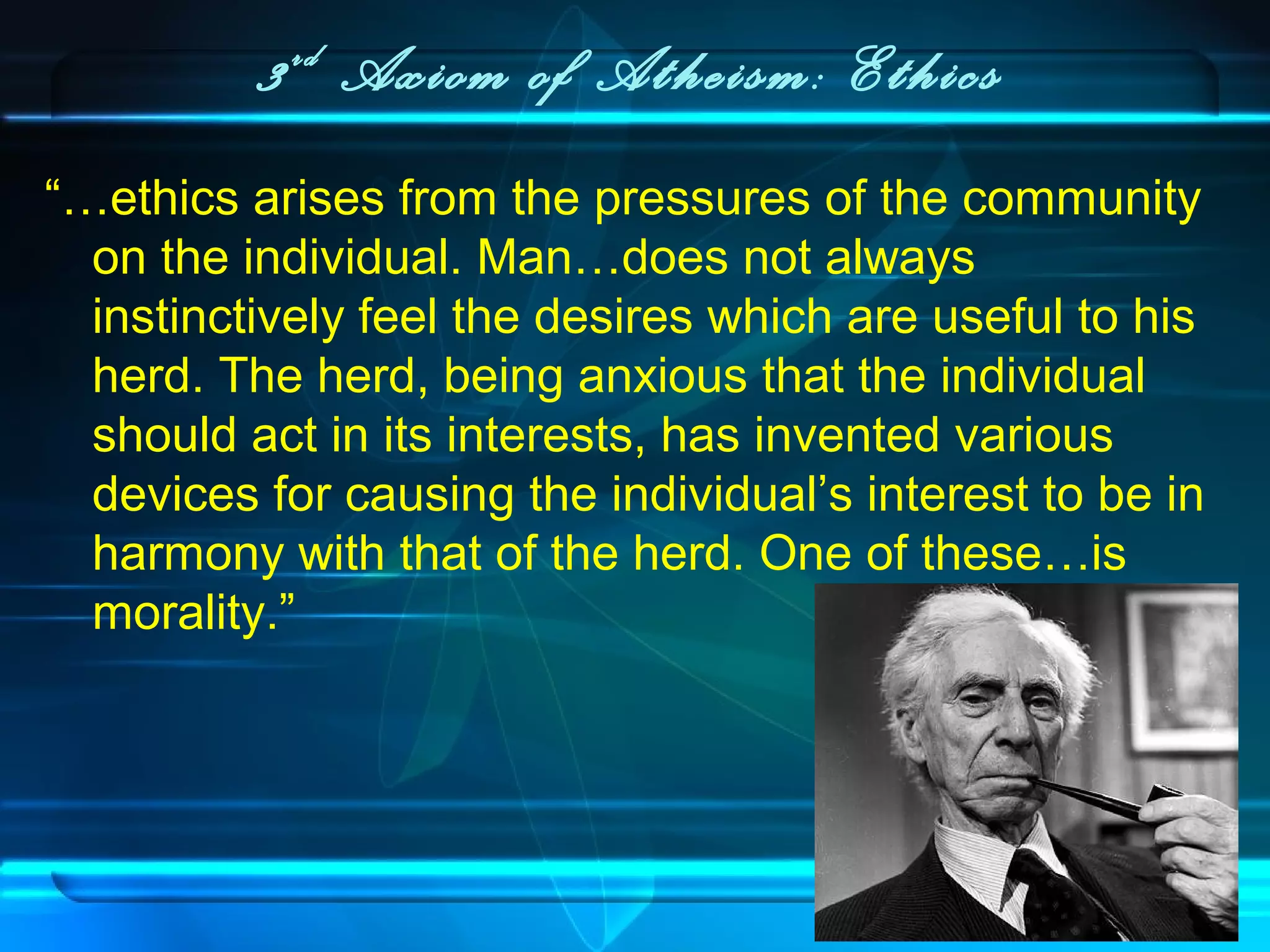 3rd
Axiom of Atheism: Ethics
“…ethics arises from the pressures of the community
on the individual. Man…does not always
instinctively feel the desires which are useful to his
herd. The herd, being anxious that the individual
should act in its interests, has invented various
devices for causing the individual’s interest to be in
harmony with that of the herd. One of these…is
morality.”
 