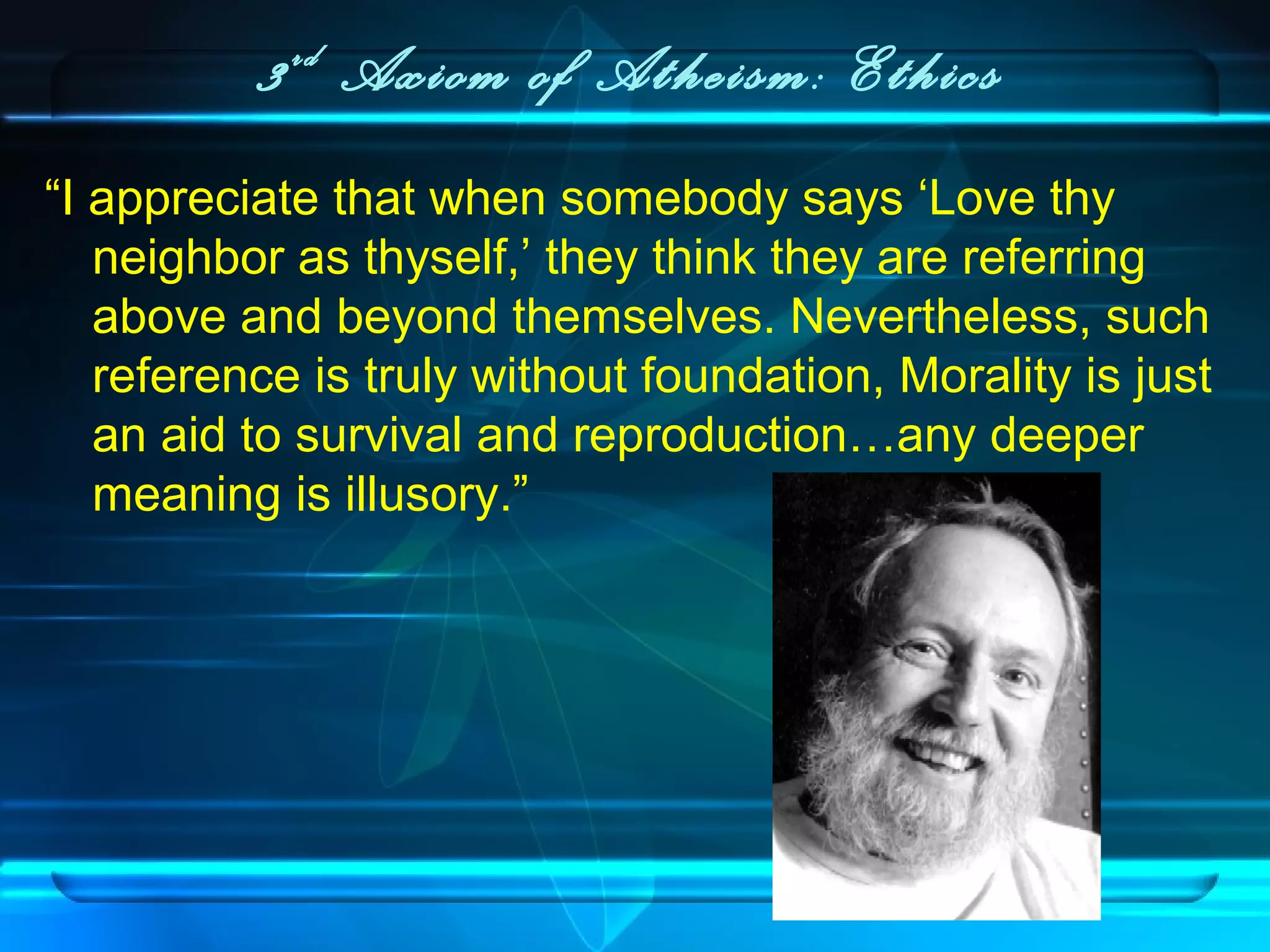 3rd
Axiom of Atheism: Ethics
“I appreciate that when somebody says ‘Love thy
neighbor as thyself,’ they think they are referring
above and beyond themselves. Nevertheless, such
reference is truly without foundation, Morality is just
an aid to survival and reproduction…any deeper
meaning is illusory.”
 