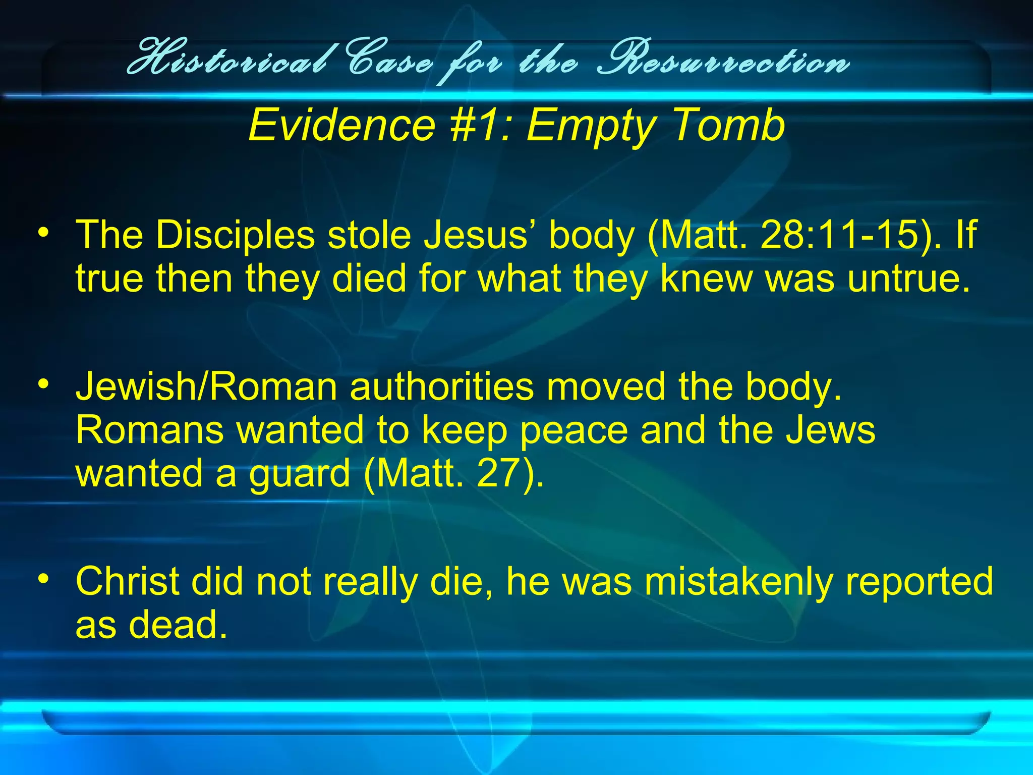 Historical Case for the Resurrection
Evidence #1: Empty Tomb
• The Disciples stole Jesus’ body (Matt. 28:11-15). If
true then they died for what they knew was untrue.
• Jewish/Roman authorities moved the body.
Romans wanted to keep peace and the Jews
wanted a guard (Matt. 27).
• Christ did not really die, he was mistakenly reported
as dead.
 