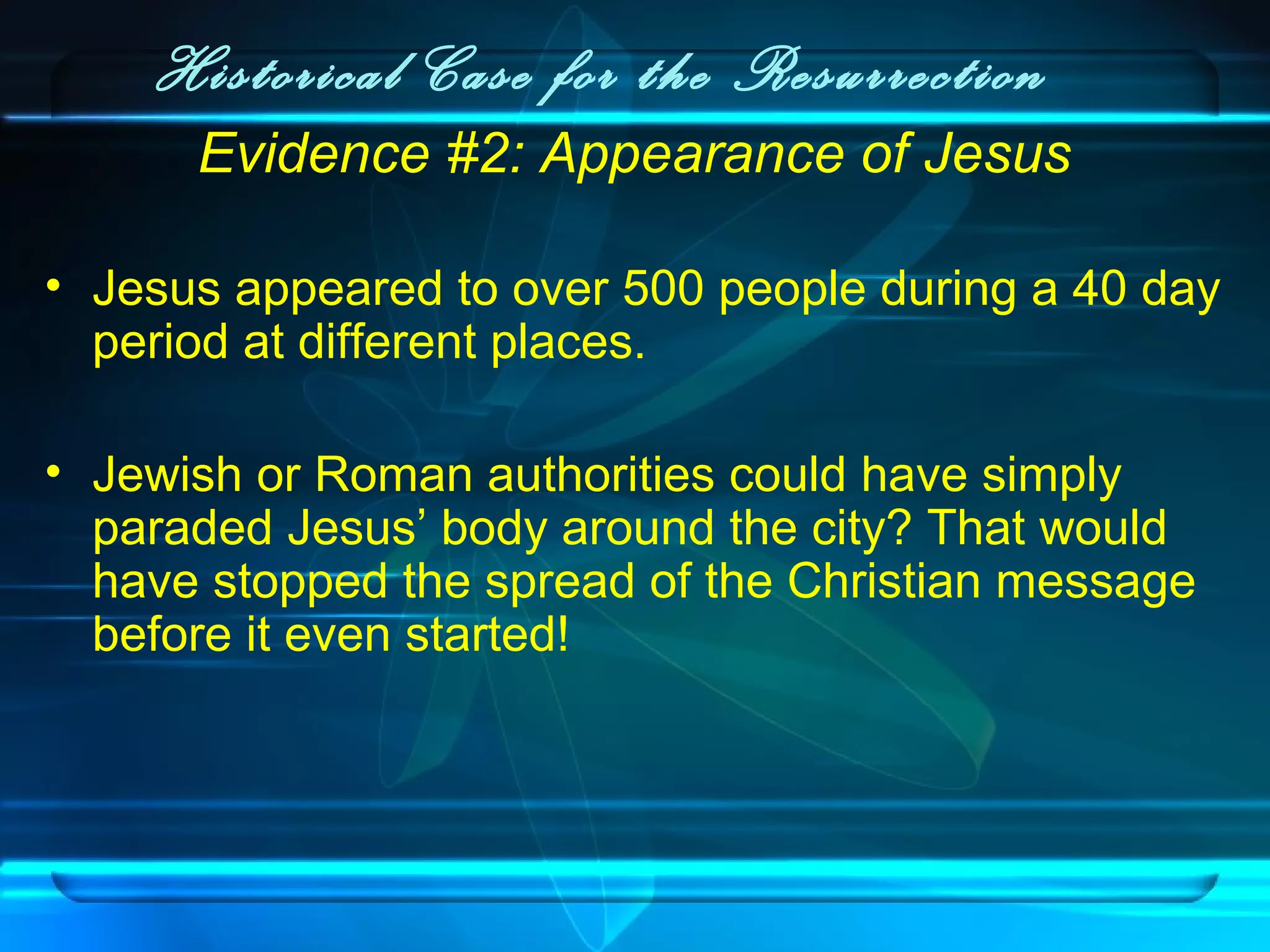 Historical Case for the Resurrection
Evidence #2: Appearance of Jesus
• Jesus appeared to over 500 people during a 40 day
period at different places.
• Jewish or Roman authorities could have simply
paraded Jesus’ body around the city? That would
have stopped the spread of the Christian message
before it even started!
 