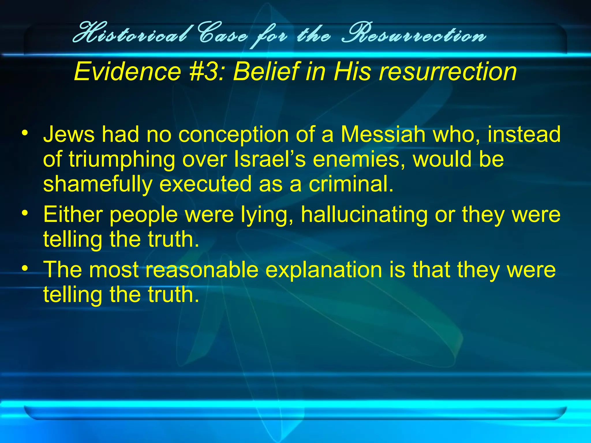 Historical Case for the Resurrection
Evidence #3: Belief in His resurrection
• Jews had no conception of a Messiah who, instead
of triumphing over Israel’s enemies, would be
shamefully executed as a criminal.
• Either people were lying, hallucinating or they were
telling the truth.
• The most reasonable explanation is that they were
telling the truth.
 