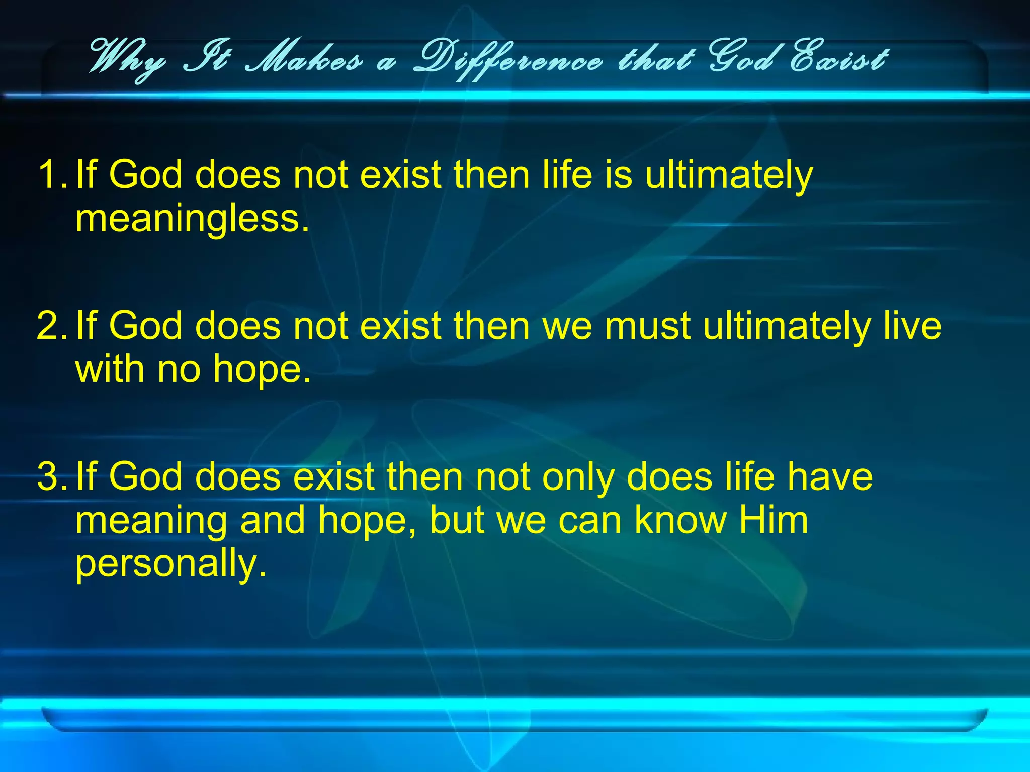 Why It Makes a Difference that God Exist
1.If God does not exist then life is ultimately
meaningless.
2.If God does not exist then we must ultimately live
with no hope.
3.If God does exist then not only does life have
meaning and hope, but we can know Him
personally.
 