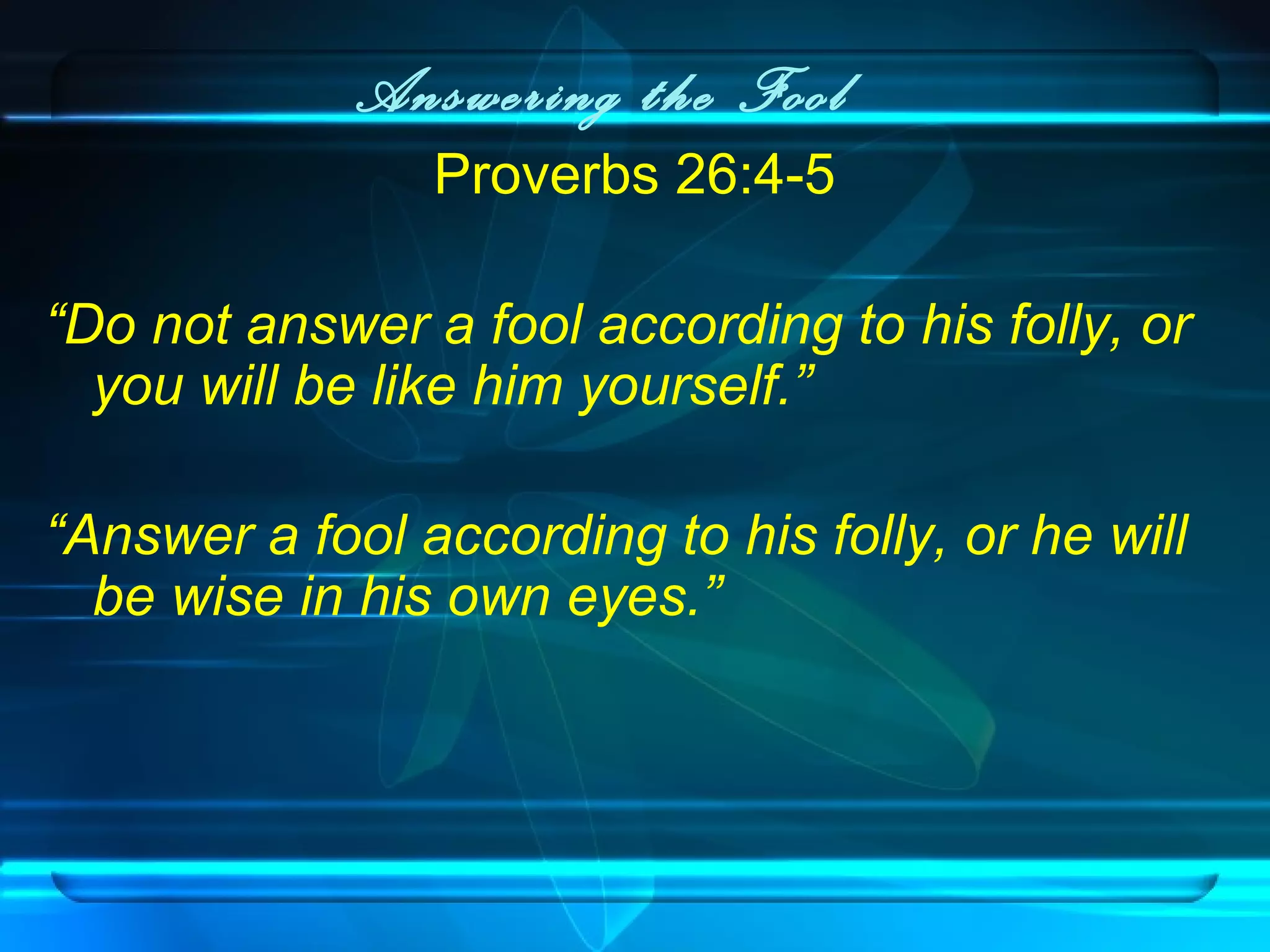 Answering the Fool
Proverbs 26:4-5
“Do not answer a fool according to his folly, or
you will be like him yourself.”
“Answer a fool according to his folly, or he will
be wise in his own eyes.”
 