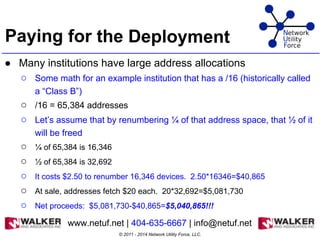 Paying for the Deployment
● Many institutions have large address allocations
○ Some math for an example institution that has a /16 (historically called
a “Class B”)
○ /16 = 65,384 addresses
○ Let’s assume that by renumbering ¼ of that address space, that ½ of it
will be freed
○ ¼ of 65,384 is 16,346
○ ½ of 65,384 is 32,692
○ It costs $2.50 to renumber 16,346 devices. 2.50*16346=$40,865
○ At sale, addresses fetch $20 each. 20*32,692=$5,081,730
○ Net proceeds: $5,081,730-$40,865=$5,040,865!!!
●
© 2011 - 2014 Network Utility Force, LLC.
www.netuf.net | 404-635-6667 | info@netuf.net
 