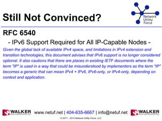 Still Not Convinced?
RFC 6540
- IPv6 Support Required for All IP-Capable Nodes -
Given the global lack of available IPv4 space, and limitations in IPv4 extension and
transition technologies, this document advises that IPv6 support is no longer considered
optional. It also cautions that there are places in existing IETF documents where the
term "IP" is used in a way that could be misunderstood by implementers as the term "IP"
becomes a generic that can mean IPv4 + IPv6, IPv6-only, or IPv4-only, depending on
context and application.
© 2011 - 2014 Network Utility Force, LLC.
www.netuf.net | 404-635-6667 | info@netuf.net
 