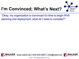 I’m Convinced; What’s Next?
“Okay, my organization is convinced it’s time to begin IPv6
planning and deployment, what do I need to consider?”
© 2011 - 2014 Network Utility Force, LLC.
www.netuf.net | 404-635-6667 | info@netuf.net
 