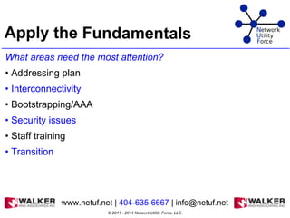Apply the Fundamentals
What areas need the most attention?
• Addressing plan
• Interconnectivity
• Bootstrapping/AAA
• Security issues
• Staff training
• Transition
© 2011 - 2014 Network Utility Force, LLC.
www.netuf.net | 404-635-6667 | info@netuf.net
 