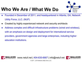 Who We Are / What We Do
● Founded in December of 2011, and headquartered in Atlanta, GA, Network
Utility Force, LLC. (NUF)
● Created by highly experienced network and security architects
● Address complex and difficult infrastructure problems (wired and wireless),
with an emphasis on design and deployment for international service
providers, government agencies and large enterprises, including higher
education institutions.
www.netuf.net | 404-635-6667 | info@netuf.net
© 2011 - 2014 Network Utility Force, LLC.
 