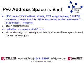 IPv6 Address Space is Vast
● “IPv6 uses a 128-bit address, allowing 2128, or approximately 3.4×1038
addresses, or more than 7.9×1028 times as many as IPv4, which uses 32-
bit addresses.” (Wikipedia)
● That’s 340 Undecillion!
● Undecillion is a number with 36 zeros.
● We must change our thinking about how to allocate address space to meet
our best practice goals
© 2011 - 2014 Network Utility Force, LLC.
www.netuf.net | 404-635-6667 | info@netuf.net
 