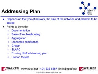 Addressing Plan
● Depends on the type of network, the size of the network, and problem to be
solved
● Points to consider
○ Documentation
○ Ease of troubleshooting
○ Aggregation
○ Standards compliance
○ Growth
○ SLAAC
○ Existing IPv4 addressing plan
○ Human factors
© 2011 - 2014 Network Utility Force, LLC.
www.netuf.net | 404-635-6667 | info@netuf.net
 
