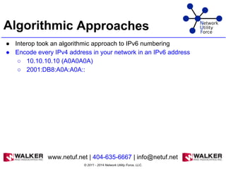 Algorithmic Approaches
● Interop took an algorithmic approach to IPv6 numbering
● Encode every IPv4 address in your network in an IPv6 address
○ 10.10.10.10 (A0A0A0A)
○ 2001:DB8:A0A:A0A::
© 2011 - 2014 Network Utility Force, LLC.
www.netuf.net | 404-635-6667 | info@netuf.net
 