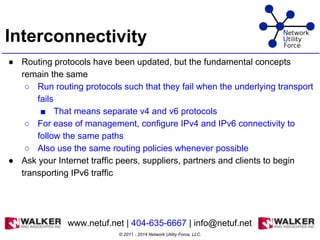Interconnectivity
● Routing protocols have been updated, but the fundamental concepts
remain the same
○ Run routing protocols such that they fail when the underlying transport
fails
■ That means separate v4 and v6 protocols
○ For ease of management, configure IPv4 and IPv6 connectivity to
follow the same paths
○ Also use the same routing policies whenever possible
● Ask your Internet traffic peers, suppliers, partners and clients to begin
transporting IPv6 traffic
© 2011 - 2014 Network Utility Force, LLC.
www.netuf.net | 404-635-6667 | info@netuf.net
 
