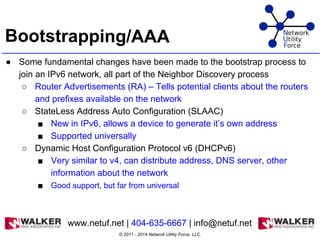 Bootstrapping/AAA
● Some fundamental changes have been made to the bootstrap process to
join an IPv6 network, all part of the Neighbor Discovery process
○ Router Advertisements (RA) – Tells potential clients about the routers
and prefixes available on the network
○ StateLess Address Auto Configuration (SLAAC)
■ New in IPv6, allows a device to generate it’s own address
■ Supported universally
○ Dynamic Host Configuration Protocol v6 (DHCPv6)
■ Very similar to v4, can distribute address, DNS server, other
information about the network
■ Good support, but far from universal
© 2011 - 2014 Network Utility Force, LLC.
www.netuf.net | 404-635-6667 | info@netuf.net
 