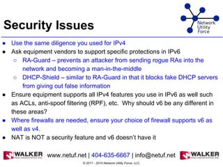 Security Issues
● Use the same diligence you used for IPv4
● Ask equipment vendors to support specific protections in IPv6
○ RA-Guard – prevents an attacker from sending rogue RAs into the
network and becoming a man-in-the-middle
○ DHCP-Shield – similar to RA-Guard in that it blocks fake DHCP servers
from giving out false information
● Ensure equipment supports all IPv4 features you use in IPv6 as well such
as ACLs, anti-spoof filtering (RPF), etc. Why should v6 be any different in
these areas?
● Where firewalls are needed, ensure your choice of firewall supports v6 as
well as v4.
● NAT is NOT a security feature and v6 doesn’t have it
© 2011 - 2014 Network Utility Force, LLC.
www.netuf.net | 404-635-6667 | info@netuf.net
 