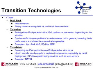 Transition Technologies
● 3 Types
○ Dual Stack
■ most common
■ Simply means running both v4 and v6 at the same time
○ Tunneling
■ Putting either IPv4 packets inside IPv6 packets or vice versa, depending on the
situation
■ Can be useful to solve problems in certain areas, but in general, tunneling hurts
performance and should be avoided when possible
■ Examples: 6rd, 6in4, 4in6, DS-Lite, MAP
○ Translation
■ Converting an IPv4 packet into an IPv6 packet or vice versa
■ Like in tunnels, can be useful in certain circumstances, especially for rapid
deployment of IPv6 on public facing services such as web servers
■ Example: NAT64
© 2011 - 2014 Network Utility Force, LLC.
www.netuf.net | 404-635-6667 | info@netuf.net
 