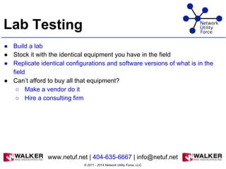 Lab Testing
● Build a lab
● Stock it with the identical equipment you have in the field
● Replicate identical configurations and software versions of what is in the
field
● Can’t afford to buy all that equipment?
○ Make a vendor do it
○ Hire a consulting firm
© 2011 - 2014 Network Utility Force, LLC.
www.netuf.net | 404-635-6667 | info@netuf.net
 
