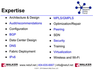 Expertise
● Architecture & Design
● Audit/recommendations
● Configuration
● BGP
● Data Center Design
● DNS
● Fabric Deployment
● IPv6
● MPLS/GMPLS
● Optimization/Repair
● Peering
● SDN
● Security
● Training
● Virtualization
● Wireless and Wi-Fi
© 2011 - 2014 Network Utility Force, LLC.
www.netuf.net | 404-635-6667 | info@netuf.net
 