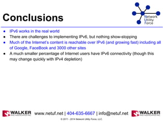 Conclusions
● IPv6 works in the real world
● There are challenges to implementing IPv6, but nothing show-stopping
● Much of the Internet’s content is reachable over IPv6 (and growing fast) including all
of Google, FaceBook and 3000 other sites
● A much smaller percentage of Internet users have IPv6 connectivity (though this
may change quickly with IPv4 depletion)
© 2011 - 2014 Network Utility Force, LLC.
www.netuf.net | 404-635-6667 | info@netuf.net
 