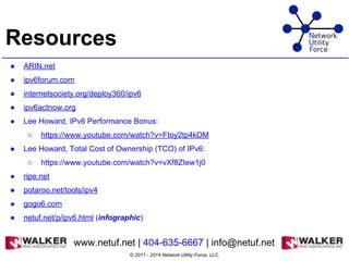 Resources
● ARIN.net
● ipv6forum.com
● internetsociety.org/deploy360/ipv6
● ipv6actnow.org
● Lee Howard, IPv6 Performance Bonus:
○ https://www.youtube.com/watch?v=Ftoy2tp4kDM
● Lee Howard, Total Cost of Ownership (TCO) of IPv6:
○ https://www.youtube.com/watch?v=vXf8ZIew1j0
● ripe.net
● potaroo.net/tools/ipv4
● gogo6.com
● netuf.net/p/ipv6.html (infographic)
© 2011 - 2014 Network Utility Force, LLC.
www.netuf.net | 404-635-6667 | info@netuf.net
 