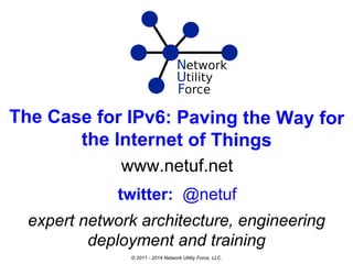 The Case for IPv6: Paving the Way for
the Internet of Things
www.netuf.net
expert network architecture, engineering
deployment and training
twitter: @netuf
© 2011 - 2014 Network Utility Force, LLC.
 