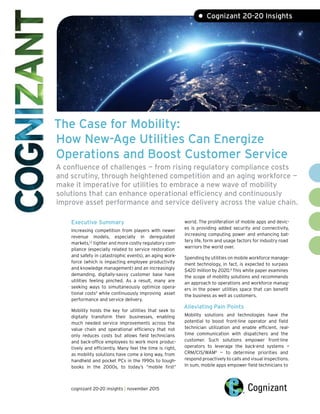 The Case for Mobility:
How New-Age Utilities Can Energize
Operations and Boost Customer Service
A confluence of challenges — from rising regulatory compliance costs
and scrutiny, through heightened competition and an aging workforce —
make it imperative for utilities to embrace a new wave of mobility
solutions that can enhance operational efficiency and continuously
improve asset performance and service delivery across the value chain.
• Cognizant 20-20 Insights
Executive Summary
Increasing competition from players with newer
revenue models, especially in deregulated
markets,1,2
tighter and more costly regulatory com-
pliance (especially related to service restoration
and safety in catastrophic events), an aging work-
force (which is impacting employee productivity
and knowledge management) and an increasingly
demanding, digitally-savvy customer base have
utilities feeling pinched. As a result, many are
seeking ways to simultaneously optimize opera-
tional costs3
while continuously improving asset
performance and service delivery.
Mobility holds the key for utilities that seek to
digitally transform their businesses, enabling
much needed service improvements across the
value chain and operational efficiency that not
only reduces costs but allows field technicians
and back-office employees to work more produc-
tively and efficiently. Many feel the time is right,
as mobility solutions have come a long way, from
handheld and pocket PCs in the 1990s to tough-
books in the 2000s, to today’s “mobile first”
world. The proliferation of mobile apps and devic-
es is providing added security and connectivity,
increasing computing power and enhancing bat-
tery life, form and usage factors for industry road
warriors the world over.
Spending by utilities on mobile workforce manage-
ment technology, in fact, is expected to surpass
$420 million by 2020.4
This white paper examines
the scope of mobility solutions and recommends
an approach to operations and workforce manag-
ers in the power utilities space that can benefit
the business as well as customers.
Alleviating Pain Points
Mobility solutions and technologies have the
potential to boost front-line operator and field
technician utilization and enable efficient, real-
time communication with dispatchers and the
customer. Such solutions empower front-line
operators to leverage the back-end systems —
CRM/CIS/WAM5
— to determine priorities and
respond proactively to calls and visual inspections.
In sum, mobile apps empower field technicians to
cognizant 20-20 insights | november 2015
 