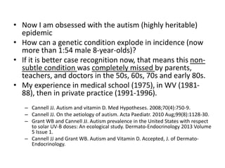 • Now I am obsessed with the autism (highly heritable)
epidemic
• How can a genetic condition explode in incidence (now
more than 1:54 male 8-year-olds)?
• If it is better case recognition now, that means this non-
subtle condition was completely missed by parents,
teachers, and doctors in the 50s, 60s, 70s and early 80s.
• My experience in medical school (1975), in WV (1981-
88), then in private practice (1991-1996).
– Cannell JJ. Autism and vitamin D. Med Hypotheses. 2008;70(4):750-9.
– Cannell JJ. On the aetiology of autism. Acta Paediatr. 2010 Aug;99(8):1128-30.
– Grant WB and Cannell JJ. Autism prevalence in the United States with respect
to solar UV-B doses: An ecological study. Dermato-Endocrinology 2013 Volume
5 Issue 1.
– Cannell JJ and Grant WB. Autism and Vitamin D. Accepted, J. of Dermato-
Endocrinology.
 
