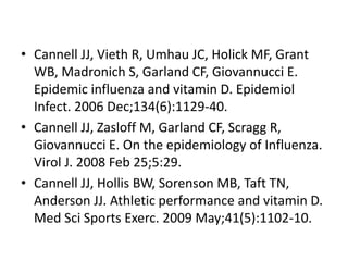 • Cannell JJ, Vieth R, Umhau JC, Holick MF, Grant
WB, Madronich S, Garland CF, Giovannucci E.
Epidemic influenza and vitamin D. Epidemiol
Infect. 2006 Dec;134(6):1129-40.
• Cannell JJ, Zasloff M, Garland CF, Scragg R,
Giovannucci E. On the epidemiology of Influenza.
Virol J. 2008 Feb 25;5:29.
• Cannell JJ, Hollis BW, Sorenson MB, Taft TN,
Anderson JJ. Athletic performance and vitamin D.
Med Sci Sports Exerc. 2009 May;41(5):1102-10.
 