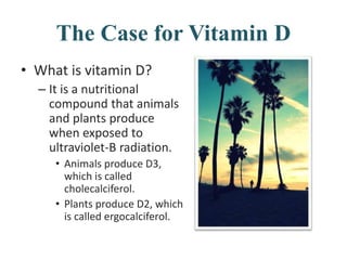 The Case for Vitamin D
• What is vitamin D?
– It is a nutritional
compound that animals
and plants produce
when exposed to
ultraviolet-B radiation.
• Animals produce D3,
which is called
cholecalciferol.
• Plants produce D2, which
is called ergocalciferol.
 