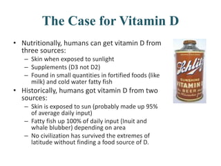 The Case for Vitamin D
• Nutritionally, humans can get vitamin D from
three sources:
– Skin when exposed to sunlight
– Supplements (D3 not D2)
– Found in small quantities in fortified foods (like
milk) and cold water fatty fish
• Historically, humans got vitamin D from two
sources:
– Skin is exposed to sun (probably made up 95%
of average daily input)
– Fatty fish up 100% of daily input (Inuit and
whale blubber) depending on area
– No civilization has survived the extremes of
latitude without finding a food source of D.
 