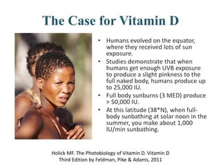 The Case for Vitamin D
• Humans evolved on the equator,
where they received lots of sun
exposure.
• Studies demonstrate that when
humans get enough UVB exposure
to produce a slight pinkness to the
full naked body, humans produce up
to 25,000 IU.
• Full body sunburns (3 MED) produce
> 50,000 IU.
• At this latitude (38*N), when full-
body sunbathing at solar noon in the
summer, you make about 1,000
IU/min sunbathing.
Holick MF. The Photobiology of Vitamin D. Vitamin D
Third Edition by Feldman, Pike & Adams, 2011
 