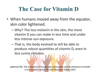 The Case for Vitamin D
• When humans moved away from the equator,
skin color lightened.
– Why? The less melanin in the skin, the more
vitamin D you can make in less time and under
less intense sun exposure.
– That is, the body evolved to still be able to
produce robust quantities of vitamin D, even in
less sunny climates.
Jablonski NG. The evolution of human skin colouration and its relevance to health
in the modern world. J R Coll Physicians Edinb, 2012
 