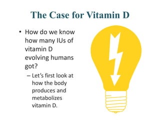 The Case for Vitamin D
• How do we know
how many IUs of
vitamin D
evolving humans
got?
– Let’s first look at
how the body
produces and
metabolizes
vitamin D.
 